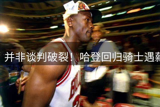 并非谈判破裂！哈登回归骑士遇薪资困境，两条出路摆在眼前